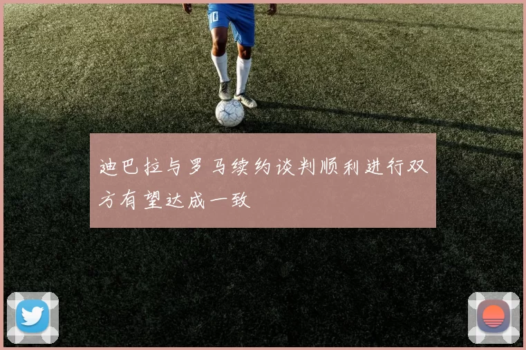 迪巴拉与罗马续约谈判顺利进行双方有望达成一致