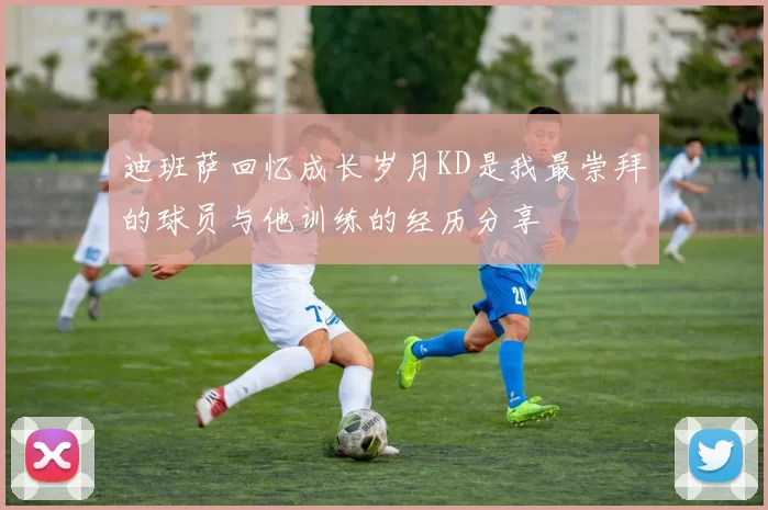 迪班萨回忆成长岁月KD是我最崇拜的球员与他训练的经历分享