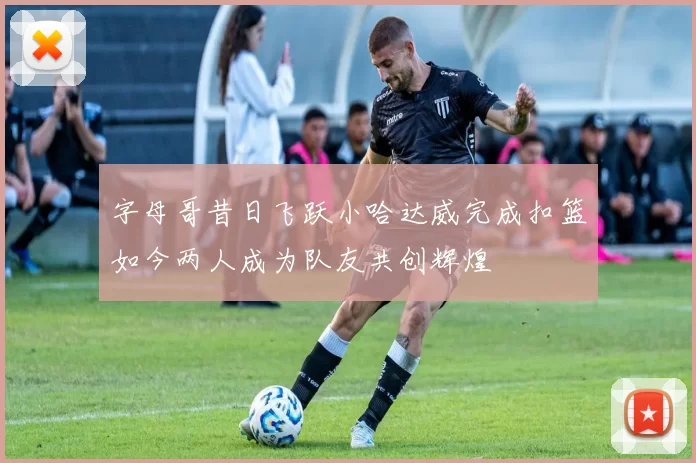 字母哥昔日飞跃小哈达威完成扣篮如今两人成为队友共创辉煌