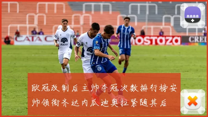 欧冠改制后主帅夺冠次数排行榜安帅领衔齐达内瓜迪奥拉紧随其后