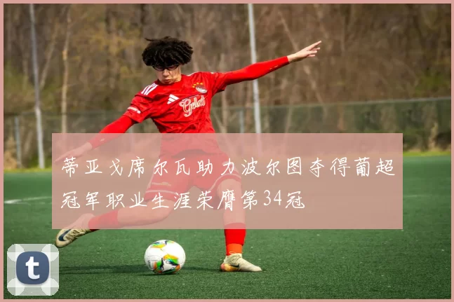 蒂亚戈席尔瓦助力波尔图夺得葡超冠军职业生涯荣膺第34冠