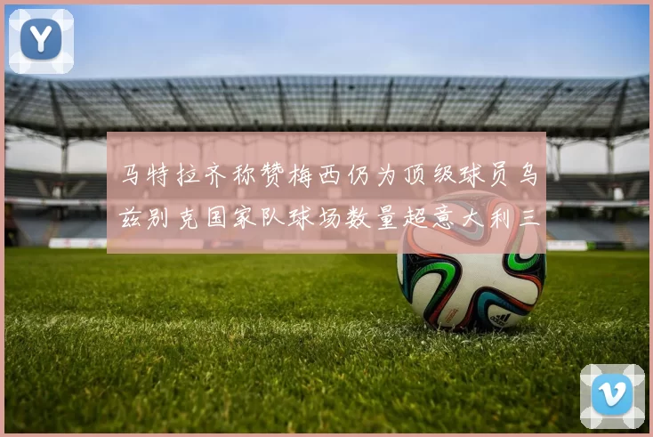 马特拉齐称赞梅西仍为顶级球员乌兹别克国家队球场数量超意大利三倍