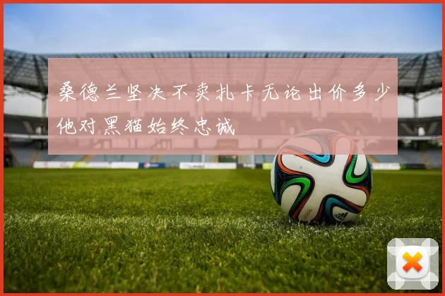 桑德兰坚决不卖扎卡无论出价多少他对黑猫始终忠诚