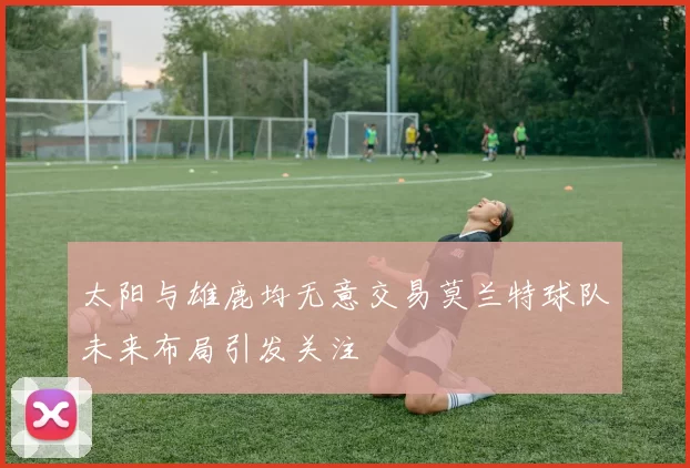 太阳与雄鹿均无意交易莫兰特球队未来布局引发关注