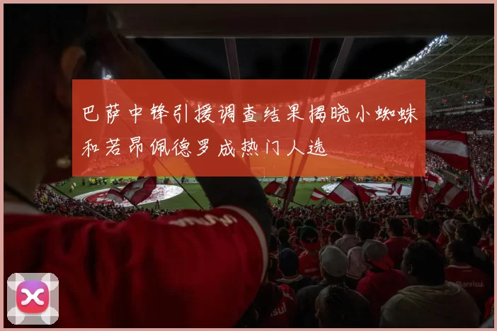 巴萨中锋引援调查结果揭晓小蜘蛛和若昂佩德罗成热门人选