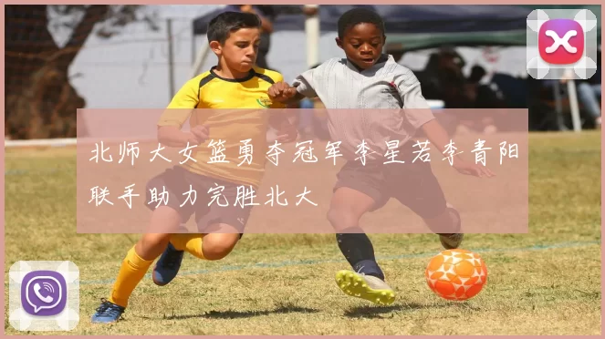 北师大女篮勇夺冠军李星若李青阳联手助力完胜北大