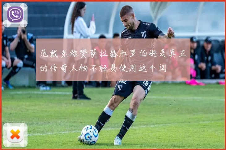 范戴克称赞萨拉赫和罗伯逊是真正的传奇人物不轻易使用这个词
