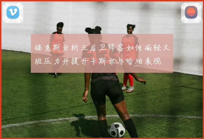 福克斯分析三后卫阵容如何减轻文班压力并提升卡斯尔与哈珀表现
