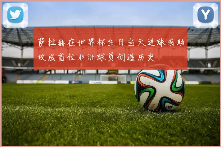 萨拉赫在世界杯生日当天进球或助攻成首位非洲球员创造历史