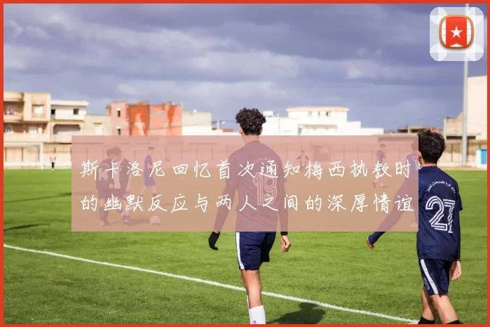 斯卡洛尼回忆首次通知梅西执教时的幽默反应与两人之间的深厚情谊