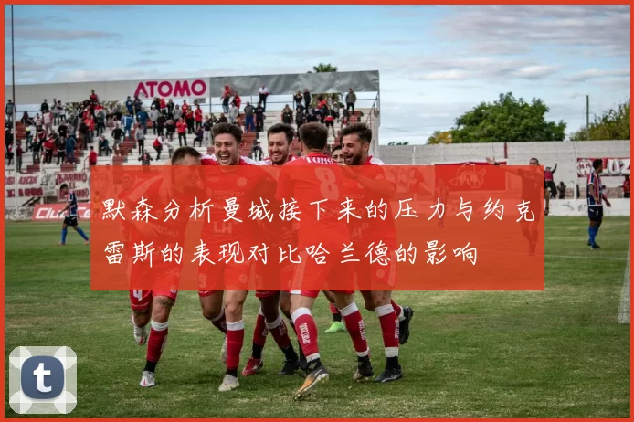 默森分析曼城接下来的压力与约克雷斯的表现对比哈兰德的影响