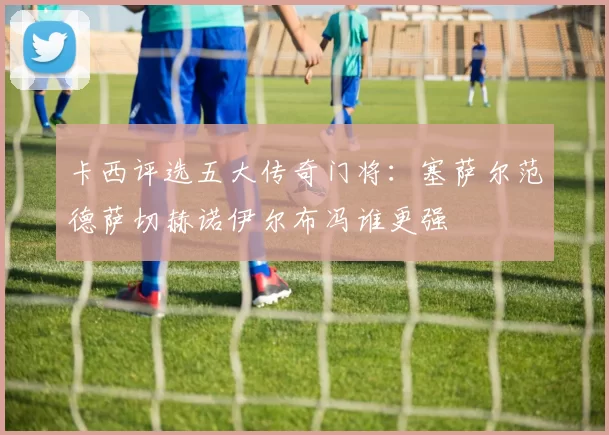 卡西评选五大传奇门将：塞萨尔范德萨切赫诺伊尔布冯谁更强