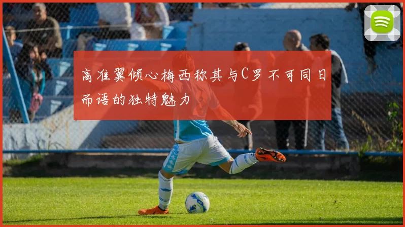 高准翼倾心梅西称其与C罗不可同日而语的独特魅力