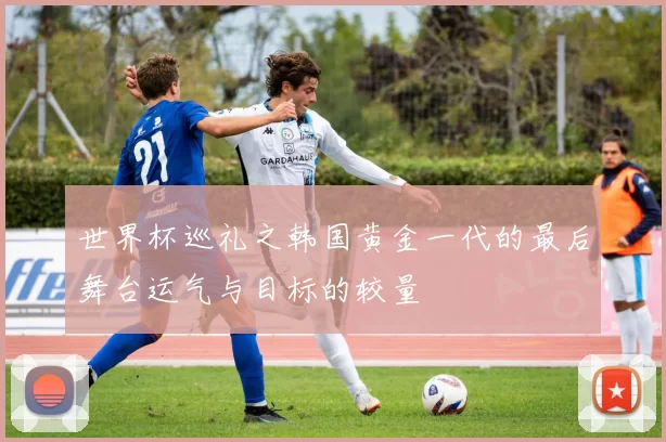 世界杯巡礼之韩国黄金一代的最后舞台运气与目标的较量