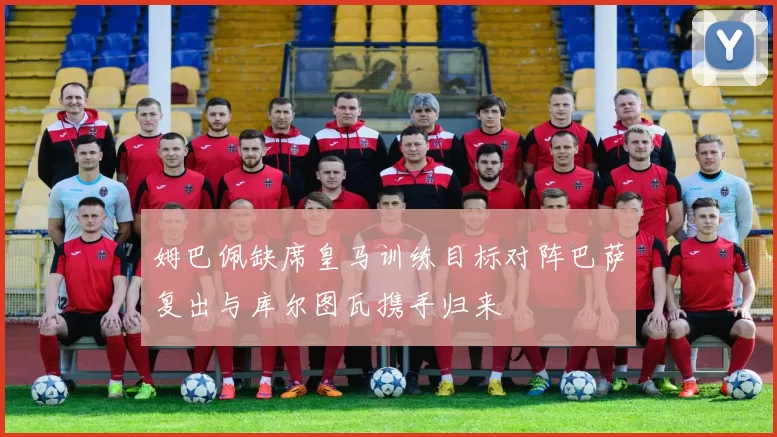 姆巴佩缺席皇马训练目标对阵巴萨复出与库尔图瓦携手归来