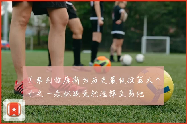 贝弗利称唐斯为历史最佳投篮大个子之一森林狼竟然选择交易他