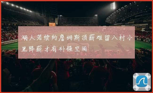 湖人若续约詹姆斯顶薪难留八村小里降薪才有补强空间