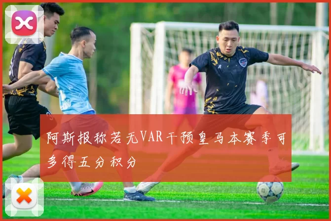 阿斯报称若无VAR干预皇马本赛季可多得五分积分