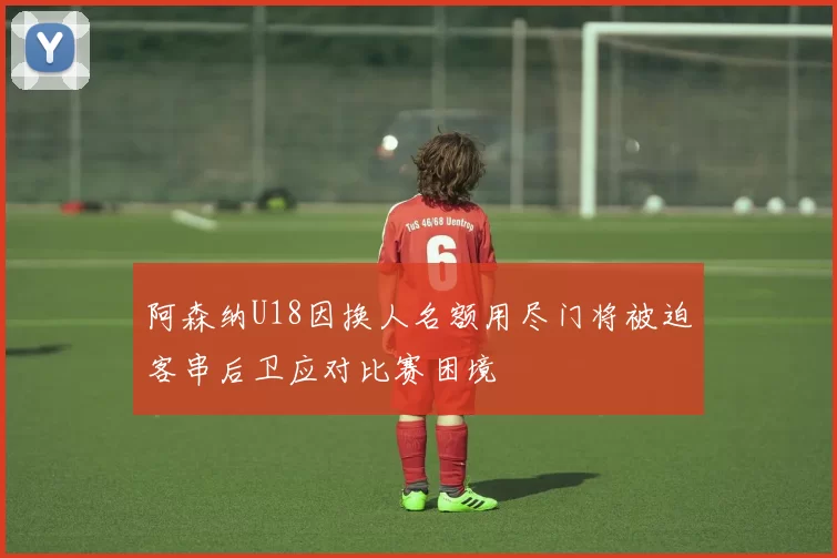 阿森纳U18因换人名额用尽门将被迫客串后卫应对比赛困境
